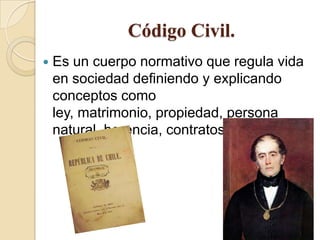 Código Civil.
 Es un cuerpo normativo que regula vida
en sociedad definiendo y explicando
conceptos como
ley, matrimonio, propiedad, persona
natural, herencia, contratos, etc.
 