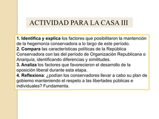 ACTIVIDAD PARA LA CASA III:
1. Identifica y explica los factores que posibilitaron la mantención
de la hegemonía conservadora a lo largo de este período.
2. Compara las características políticas de la República
Conservadora con las del período de Organización Republicana o
Anarquía, identificando diferencias y similitudes.
3. Analiza los factores que favorecieron el desarrollo de la
oposición liberal durante esta etapa.
4. Reflexiona: ¿podían los conservadores llevar a cabo su plan de
gobierno manteniendo el respeto a las libertades públicas e
individuales? Fundamenta.
 
