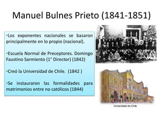 Manuel Bulnes Prieto (1841-1851)
•Los exponentes nacionales se basaron
principalmente en lo propio (nacional).
•Escuela Normal de Preceptores. Domingo
Faustino Sarmiento (1° Director) (1842)
•Creó la Universidad de Chile. (1842 )
•Se instauraron las formalidades para
matrimonios entre no católicos (1844)
 