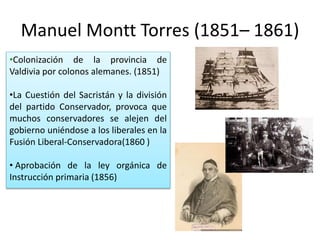 Manuel Montt Torres (1851– 1861)
•Colonización de la provincia de
Valdivia por colonos alemanes. (1851)
•La Cuestión del Sacristán y la división
del partido Conservador, provoca que
muchos conservadores se alejen del
gobierno uniéndose a los liberales en la
Fusión Liberal-Conservadora(1860 )
• Aprobación de la ley orgánica de
Instrucción primaria (1856)
 
