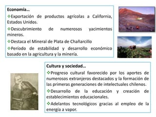Economía…
Exportación de productos agrícolas a California,
Estados Unidos.
Descubrimiento de numerosos yacimientos
mineros.
Destaca el Mineral de Plata de Chañarcillo
Período de estabilidad y desarrollo económico
basado en la agricultura y la minería.
Cultura y sociedad…
Progreso cultural favorecido por los aportes de
numerosos extranjeros destacados y la formación de
las primeras generaciones de intelectuales chilenos.
Desarrollo de la educación y creación de
establecimientos educacionales.
Adelantos tecnológicos gracias al empleo de la
energía a vapor.
 
