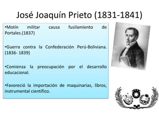 José Joaquín Prieto (1831-1841)
•Motín militar causa fusilamiento de
Portales.(1837)
•Guerra contra la Confederación Perú-Boliviana.
(1836- 1839)
•Comienza la preocupación por el desarrollo
educacional.
•Favoreció la importación de maquinarias, libros,
instrumental científico.
 