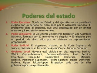 Poderes del estado
1.   Poder Ejecutivo: El jefe del Estado y del ejecutivo es un presidente
     elegido por un periodo de cinco años por la Asamblea Nacional. El
     presidente elige al gobierno, que está encabezado por un primer
     ministro, y 8 secretarios ministeriales.
2.   Poder Legislativo: Es un sistema unicameral. Reside en una Asamblea
     Nacional, formada por 12 miembros no elegidos y 53 elegidos para
     un periodo de cinco años por un sistema de representación
     proporcional.
3.   Poder Judicial: El organismo máximo es la Corte Suprema de
     Justicia, dividida en el Tribunal de Apelación y el Tribunal Supremo.
4.   Gobierno Local: Guyana está dividida en diez regiones: Barima-
     Waini, Cuyuni-Mazaruni, Demerara-Mahaica, East Berbice-
     Corentyne,       Essequibo     Islands-West     Demerara,       Mahaica-
     Berbice, Pomeroon-Supenaam, Potaro-Siparuni, Upper Demerara-
     Berbice, Upper Takutu-Upper Essequibo; cada una de ellas
     gobernada por un ayuntamiento.
 