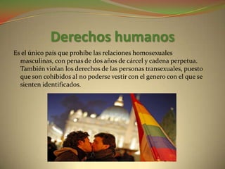 Derechos humanos
Es el único país que prohíbe las relaciones homosexuales
  masculinas, con penas de dos años de cárcel y cadena perpetua.
  También violan los derechos de las personas transexuales, puesto
  que son cohibidos al no poderse vestir con el genero con el que se
  sienten identificados.
 