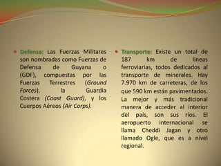  Defensa: Las Fuerzas Militares     Transporte: Existe un total de
  son nombradas como Fuerzas de       187       km       de      líneas
  Defensa    de      Guyana     o     ferroviarias, todos dedicados al
  (GDF), compuestas por las           transporte de minerales. Hay
  Fuerzas Terrestres (Ground          7.970 km de carreteras, de los
  Forces),      la        Guardia     que 590 km están pavimentados.
  Costera (Coast Guard), y los        La mejor y más tradicional
  Cuerpos Aéreos (Air Corps).         manera de acceder al interior
                                      del país, son sus ríos. El
                                      aeropuerto internacional se
                                      llama Cheddi Jagan y otro
                                      llamado Ogle, que es a nivel
                                      regional.
 