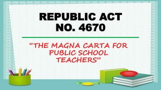 REPUBLIC ACT
NO. 4670
“THE MAGNA CARTA FOR
PUBLIC SCHOOL
TEACHERS”
 