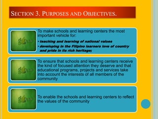 To make schools and learning centers the most
important vehicle for:
•teaching and learning of national values
•developing in the Filipino learners love of country
and pride in its rich heritage;
To ensure that schools and learning centers receive
the kind of focused attention they deserve and that
educational programs, projects and services take
into account the interests of all members of the
community
To enable the schools and learning centers to reflect
the values of the community
SECTION 3. PURPOSES AND OBJECTIVES.
 