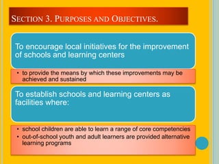 To encourage local initiatives for the improvement
of schools and learning centers
• to provide the means by which these improvements may be
achieved and sustained
To establish schools and learning centers as
facilities where:
• school children are able to learn a range of core competencies
• out-of-school youth and adult learners are provided alternative
learning programs
SECTION 3. PURPOSES AND OBJECTIVES.
 