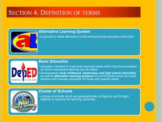 Alternative Learning System
• to provide a viable alternative to the existing formal education instruction
Basic Education
• education intended to meet basic learning needs which lays the foundation
on which subsequent learning can be based
• encompasses early childhood, elementary and high school education
as well as alternative learning systems for out-of-school youth and adult
learners and includes education for those with special needs
Cluster of Schools
• a group of schools which are geographically contiguous and brought
together to improve the learning outcomes
SECTION 4. DEFINITION OF TERMS
 