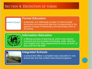 Formal Education
• systematic and deliberate process of hierarchically
structured and sequential learning corresponding to the
general concept of elementary and secondary level of
schooling
Information Education
• a lifelong process of learning by which every person
acquires and accumulates knowledge, skills, attitudes
and insights from daily experiences at home, at work, at
play and from life itself
Integrated Schools
• a school that offers a complete basic education in one
school site and has unified instructional programs
SECTION 4. DEFINITION OF TERMS
 