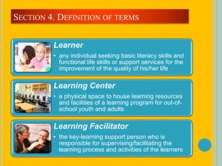 Learner
• any individual seeking basic literacy skills and
functional life skills or support services for the
improvement of the quality of his/her life
Learning Center
• a physical space to house learning resources
and facilities of a learning program for out-of-
school youth and adults
Learning Facilitator
• the key-learning support person who is
responsible for supervising/facilitating the
learning process and activities of the learners
SECTION 4. DEFINITION OF TERMS
 