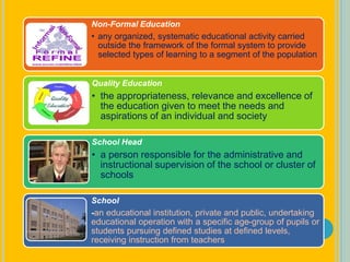 Non-Formal Education
• any organized, systematic educational activity carried
outside the framework of the formal system to provide
selected types of learning to a segment of the population
Quality Education
• the appropriateness, relevance and excellence of
the education given to meet the needs and
aspirations of an individual and society
School Head
• a person responsible for the administrative and
instructional supervision of the school or cluster of
schools
School
-an educational institution, private and public, undertaking
educational operation with a specific age-group of pupils or
students pursuing defined studies at defined levels,
receiving instruction from teachers
 