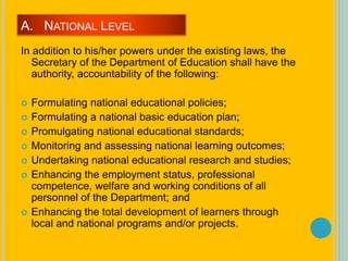 A. NATIONAL LEVEL
In addition to his/her powers under the existing laws, the
Secretary of the Department of Education shall have the
authority, accountability of the following:
 Formulating national educational policies;
 Formulating a national basic education plan;
 Promulgating national educational standards;
 Monitoring and assessing national learning outcomes;
 Undertaking national educational research and studies;
 Enhancing the employment status, professional
competence, welfare and working conditions of all
personnel of the Department; and
 Enhancing the total development of learners through
local and national programs and/or projects.
 