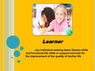 Learner
any individual seeking basic literacy skills
and functional life skills or support services for
the improvement of the quality of his/her life
 
