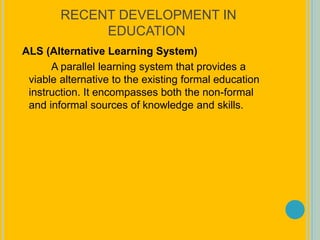 RECENT DEVELOPMENT IN
EDUCATION
ALS (Alternative Learning System)
A parallel learning system that provides a
viable alternative to the existing formal education
instruction. It encompasses both the non-formal
and informal sources of knowledge and skills.
 