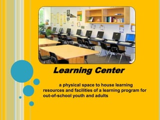 a physical space to house learning
resources and facilities of a learning program for
out-of-school youth and adults
Learning Center
 