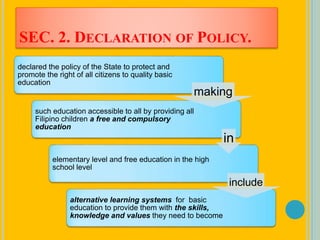 SEC. 2. DECLARATION OF POLICY.
declared the policy of the State to protect and
promote the right of all citizens to quality basic
education
such education accessible to all by providing all
Filipino children a free and compulsory
education
elementary level and free education in the high
school level
alternative learning systems for basic
education to provide them with the skills,
knowledge and values they need to become
making
in
include
 