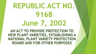 REPUBLIC ACT NO.
       9168
    June 7, 2002
 AN ACT TO PROVIDE PROTECTION TO
NEW PLANT VARIETIES, ESTABLISHING A
NATIONAL PLANT VARIETY PROTECTION
  BOARD AND FOR OTHER PURPOSES
 
