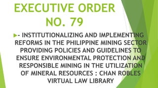 EXECUTIVE ORDER
    NO. 79
-INSTITUTIONALIZING AND IMPLEMENTING
REFORMS IN THE PHILIPPINE MINING SECTOR
 PROVIDING POLICIES AND GUIDELINES TO
ENSURE ENVIRONMENTAL PROTECTION AND
 RESPONSIBLE MINING IN THE UTILIZATION
  OF MINERAL RESOURCES : CHAN ROBLES
          VIRTUAL LAW LIBRARY
 