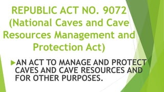 REPUBLIC ACT NO. 9072
 (National Caves and Cave
Resources Management and
      Protection Act)
 AN ACT TO MANAGE AND PROTECT
  CAVES AND CAVE RESOURCES AND
  FOR OTHER PURPOSES.
 