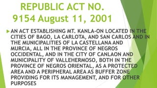 REPUBLIC ACT NO.
  9154 August 11, 2001
 ANACT ESTABLISHING MT. KANLA-ON LOCATED IN THE
 CITIES OF BAGO, LA CARLOTA, AND SAN CARLOS AND IN
 THE MUNICIPALITIES OF LA CASTELLANA AND
 MURCIA, ALL IN THE PROVINCE OF NEGROS
 OCCIDENTAL, AND IN THE CITY OF CANLAON AND
 MUNICIPALITY OF VALLEHERMOSO, BOTH IN THE
 PROVINCE OF NEGROS ORIENTAL, AS A PROTECTED
 AREA AND A PERIPHERAL AREA AS BUFFER ZONE
 PROVIDING FOR ITS MANAGEMENT, AND FOR OTHER
 PURPOSES
 