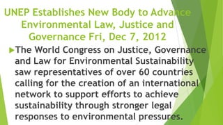 UNEP Establishes New Body to Advance
   Environmental Law, Justice and
    Governance Fri, Dec 7, 2012
The   World Congress on Justice, Governance
  and Law for Environmental Sustainability
  saw representatives of over 60 countries
  calling for the creation of an international
  network to support efforts to achieve
  sustainability through stronger legal
  responses to environmental pressures.
 