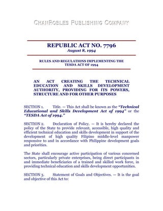 REPUBLIC ACT NO. 7796
August 8, 1994
RULES AND REGULATIONS IMPLEMENTING THE
TESDA ACT OF 1994
AN ACT CREATING THE TECHNICAL
EDUCATION AND SKILLS DEVELOPMENT
AUTHORITY, PROVIDING FOR ITS POWERS,
STRUCTURE AND FOR OTHER PURPOSES
SECTION 1. Title. — This Act shall be known as the “Technical
Educational and Skills Development Act of 1994” or the
“TESDA Act of 1994.” chanroblespublishingcompany
SECTION 2. Declaration of Policy. — It is hereby declared the
policy of the State to provide relevant, accessible, high quality and
efficient technical education and skills development in support of the
development of high quality Filipino middle-level manpower
responsive to and in accordance with Philippine development goals
and priorities. chanroblespublishingcompany
The State shall encourage active participation of various concerned
sectors, particularly private enterprises, being direct participants in
and immediate beneficiaries of a trained and skilled work force, in
providing technical education and skills development opportunities.
SECTION 3. Statement of Goals and Objectives. — It is the goal
and objective of this Act to: chanroblespublishingcompany
 