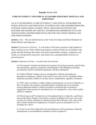 Republic Act No. 6713
CODE OF CONDUCT AND ETHICAL STANDARDS FOR PUBLIC OFFICIALS AND
EMPLOYEES
AN ACT ESTABLISHING A CODE OF CONDUCT AND ETHICAL STANDARDS FOR
PUBLIC OFFICIALS AND EMPLOYEES, TO UPHOLD THE TIME-HONORED PRINCIPLE
OF PUBLIC OFFICE BEING A PUBLIC TRUST, GRANTING INCENTIVES AND
REWARDS FOR EXEMPLARY SERVICE, ENUMERATING PROHIBITED ACTS AND
TRANSACTIONS AND PROVIDING PENALTIES FOR VIOLATIONS THEREOF AND
FOR OTHER PURPOSES
Section 1. Title. - This Act shall be known as the "Code of Conduct and Ethical Standards for
Public Officials and Employees."
Section 2. Declaration of Policies. - It is the policy of the State to promote a high standard of
ethics in public service. Public officials and employees shall at all times be accountable to the
people and shall discharge their duties with utmost responsibility, integrity, competence, and
loyalty, act with patriotism and justice, lead modest lives, and uphold public interest over
personal interest.
Section 3. Definition of Terms. - As used in this Act, the term:
(a) "Government" includes the National Government, the local governments, and all other
instrumentalities, agencies or branches of the Republic of the Philippines including
government-owned or controlled corporations, and their subsidiaries.
(b) "Public Officials" includes elective and appointive officials and employees,
permanent or temporary, whether in the career or non-career service, including military
and police personnel, whether or not they receive compensation, regardless of amount.
(c) "Gift" refers to a thing or a right to dispose of gratuitously, or any act or liberality, in
favor of another who accepts it, and shall include a simulated sale or an ostensibly
onerous disposition thereof. It shall not include an unsolicited gift of nominal or
insignificant value not given in anticipation of, or in exchange for, a favor from a public
official or employee.
(d) "Receiving any gift" includes the act of accepting directly or indirectly, a gift from a
person other than a member of his family or relative as defined in this Act, even on the
occasion of a family celebration or national festivity like Christmas, if the value of the
gift is neither nominal nor insignificant, or the gift is given in anticipation of, or in
exchange for, a favor.
(e) "Loan" covers both simple loan and commodatum as well as guarantees, financing
arrangements or accommodations intended to ensure its approval.
 