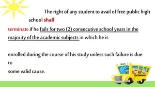 The right of any studentto avail of free publichigh
school shall
enrolled during thecourse of his study unless such failureis due
to
some valid cause.
terminateif hefails for two (2) consecutiveschoolyears in the
majority of the academic subjects in whichhe is
 