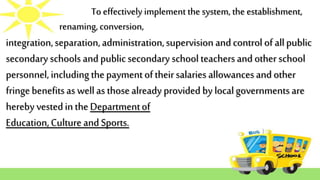 To effectively implement the system, the establishment,
renaming, conversion,
integration,separation,administration,supervision andcontrol of allpublic
secondary schools and publicsecondary school teachersand other school
personnel, including thepaymentoftheirsalaries allowancesand other
fringebenefitsas wellas thosealready provided by localgovernmentsare
hereby vestedin theDepartmentof
Education,Culture and Sports.
 