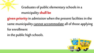 Graduatesof publicelementary schoolsin a
municipalityshallbe
givenpriorityinadmissionwhenthepresent facilities inthe
same municipalitycannotaccommodateall ofthoseapplying
for enrollment
in thepublichigh schools.
 