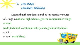 1. Free Public
Secondary Education
trade, technical,vocational, fishery and agricultural schools,
and in
schools established,
Means thatthestudentsenrolled in secondary course
offerings in nationalhighschools, general comprehensive high
schools,
 