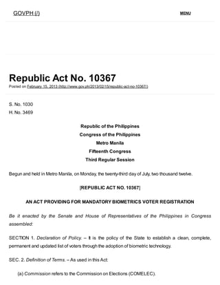 GOVPH (/) MENU
Republic Act No. 10367
Posted on February 15, 2013 (http://www.gov.ph/2013/02/15/republic­act­no­10367/)
S. No. 1030
H. No. 3469
Republic of the Philippines
Congress of the Philippines
Metro Manila
Fifteenth Congress
Third Regular Session
Begun and held in Metro Manila, on Monday, the twenty­third day of July, two thousand twelve.
[REPUBLIC ACT NO. 10367]
AN ACT PROVIDING FOR MANDATORY BIOMETRICS VOTER REGISTRATION
Be  it  enacted  by  the  Senate  and  House  of  Representatives  of  the  Philippines  in  Congress
assembled:
SECTION  1.  Declaration  of  Policy.  –  It  is  the  policy  of  the  State  to  establish  a  clean,  complete,
permanent and updated list of voters through the adoption of biometric technology.
SEC. 2. Definition of Terms. – As used in this Act:
(a) Commission refers to the Commission on Elections (COMELEC).
 