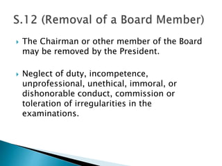  The Chairman or other member of the Board
may be removed by the President.
 Neglect of duty, incompetence,
unprofessional, unethical, immoral, or
dishonorable conduct, commission or
toleration of irregularities in the
examinations.
 