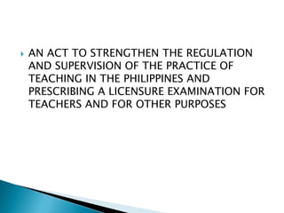  AN ACT TO STRENGTHEN THE REGULATION
AND SUPERVISION OF THE PRACTICE OF
TEACHING IN THE PHILIPPINES AND
PRESCRIBING A LICENSURE EXAMINATION FOR
TEACHERS AND FOR OTHER PURPOSES
 