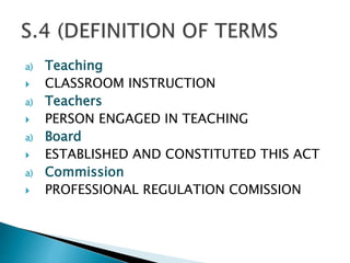a) Teaching
 CLASSROOM INSTRUCTION
a) Teachers
 PERSON ENGAGED IN TEACHING
a) Board
 ESTABLISHED AND CONSTITUTED THIS ACT
a) Commission
 PROFESSIONAL REGULATION COMISSION
 