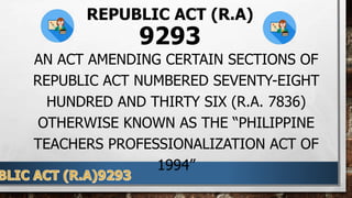 REPUBLIC ACT (R.A)
9293
AN ACT AMENDING CERTAIN SECTIONS OF
REPUBLIC ACT NUMBERED SEVENTY-EIGHT
HUNDRED AND THIRTY SIX (R.A. 7836)
OTHERWISE KNOWN AS THE “PHILIPPINE
TEACHERS PROFESSIONALIZATION ACT OF
1994”
 