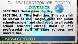 SECTION.1.Declaration of policy
SECTION. 2. Title Definition. This act shall
be known as the "magna carta for public
schoolteachers" and shall apply to all public
school teachers except those in the
professorial staff of state colleges and
universities.
HE MAGNA CARTA FOR
I. DECLARATION OF POLICY
COVERAGE
 