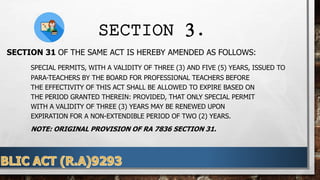 SECTION 3.
SECTION 31 OF THE SAME ACT IS HEREBY AMENDED AS FOLLOWS:
SPECIAL PERMITS, WITH A VALIDITY OF THREE (3) AND FIVE (5) YEARS, ISSUED TO
PARA-TEACHERS BY THE BOARD FOR PROFESSIONAL TEACHERS BEFORE
THE EFFECTIVITY OF THIS ACT SHALL BE ALLOWED TO EXPIRE BASED ON
THE PERIOD GRANTED THEREIN: PROVIDED, THAT ONLY SPECIAL PERMIT
WITH A VALIDITY OF THREE (3) YEARS MAY BE RENEWED UPON
EXPIRATION FOR A NON-EXTENDIBLE PERIOD OF TWO (2) YEARS.
NOTE: ORIGINAL PROVISION OF RA 7836 SECTION 31.
 