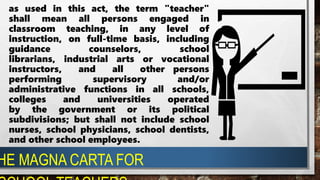 as used in this act, the term "teacher"
shall mean all persons engaged in
classroom teaching, in any level of
instruction, on full-time basis, including
guidance counselors, school
librarians, industrial arts or vocational
instructors, and all other persons
performing supervisory and/or
administrative functions in all schools,
colleges and universities operated
by the government or its political
subdivisions; but shall not include school
nurses, school physicians, school dentists,
and other school employees.
HE MAGNA CARTA FOR
 