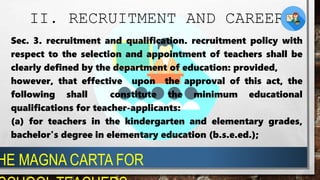 II. RECRUITMENT AND CAREER
Sec. 3. recruitment and qualification. recruitment policy with
respect to the selection and appointment of teachers shall be
clearly defined by the department of education: provided,
however, that effective upon the approval of this act, the
following shall constitute the minimum educational
qualifications for teacher-applicants:
(a) for teachers in the kindergarten and elementary grades,
bachelor's degree in elementary education (b.s.e.ed.);
HE MAGNA CARTA FOR
 