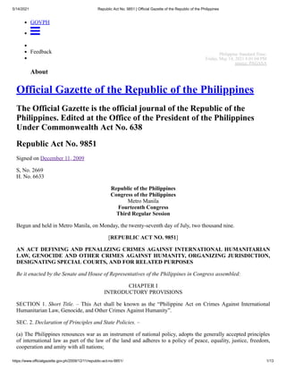 5/14/2021 Republic Act No. 9851 | Official Gazette of the Republic of the Philippines
https://www.officialgazette.gov.ph/2009/12/11/republic-act-no-9851/ 1/13
GOVPH

Feedback
About
Official Gazette of the Republic of the Philippines
The Official Gazette is the official journal of the Republic of the
Philippines. Edited at the Office of the President of the Philippines
Under Commonwealth Act No. 638
Republic Act No. 9851
Signed on December 11, 2009
S, No. 2669
H. No. 6633
Republic of the Philippines
Congress of the Philippines
Metro Manila
Fourteenth Congress
Third Regular Session
Begun and held in Metro Manila, on Monday, the twenty-seventh day of July, two thousand nine.
[REPUBLIC ACT NO. 9851]
AN ACT DEFINING AND PENALIZING CRIMES AGAINST INTERNATIONAL HUMANITARIAN
LAW, GENOCIDE AND OTHER CRIMES AGAINST HUMANITY, ORGANIZING JURISDICTION,
DESIGNATING SPECIAL COURTS, AND FOR RELATED PURPOSES
Be it enacted by the Senate and House of Representatives of the Philippines in Congress assembled:
CHAPTER I
INTRODUCTORY PROVISIONS
SECTION 1. Short Title. – This Act shall be known as the “Philippine Act on Crimes Against International
Humanitarian Law, Genocide, and Other Crimes Against Humanity”.
SEC. 2. Declaration of Principles and State Policies. –
(a) The Philippines renounces war as an instrument of national policy, adopts the generally accepted principles
of international law as part of the law of the land and adheres to a policy of peace, equality, justice, freedom,
cooperation and amity with all nations;
Philippine Standard Time:
Friday, May 14, 2021 8:01:04 PM
source: PAGASA
 