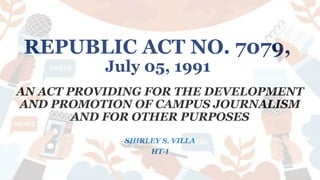 REPUBLIC ACT NO. 7079,
July 05, 1991
AN ACT PROVIDING FOR THE DEVELOPMENT
AND PROMOTION OF CAMPUS JOURNALISM
AND FOR OTHER PURPOSES
SHIRLEY S. VILLA
HT-I
 