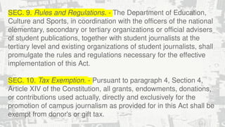 SEC. 9. Rules and Regulations. - The Department of Education,
Culture and Sports, in coordination with the officers of the national
elementary, secondary or tertiary organizations or official advisers
of student publications, together with student journalists at the
tertiary level and existing organizations of student journalists, shall
promulgate the rules and regulations necessary for the effective
implementation of this Act.
SEC. 10. Tax Exemption. - Pursuant to paragraph 4, Section 4,
Article XIV of the Constitution, all grants, endowments, donations,
or contributions used actually, directly and exclusively for the
promotion of campus journalism as provided for in this Act shall be
exempt from donor's or gift tax.
 