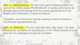 SEC. 11. Appropriations. - For the initial year of implementation, the
sum of Five million pesos (P5,000,000.00) is hereby authorized to be
charged against the savings from the current appropriations of the
Department of Education, Culture and Sports.
Thereafter, such amount as may be necessary shall be included in
The General Appropriations Act.
SEC. 12. Effectivity. - This Act shall take effect after fifteen (15) days
following the completion of its publication in the Official Gazette or in at
least two (2) newspapers of general circulation.
 