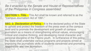 Be it enacted by the Senate and House of Representatives
of the Philippines in Congress assembled:
SECTION 1. Title. - This Act shall be known and referred to as the
"Campus Journalism Act of 1991.”
SEC. 2. Declaration of Policy. - It is the declared policy of the State
to uphold and protect the freedom of the press even at the campus
level and to promote the development and growth of campus
journalism as a means of strengthening ethical values, encouraging
critical and creative thinking, and developing moral character and
personal discipline of the Filipino youth. In furtherance of this policy,
the State shall undertake various programs and projects aimed at
improving the journalistic skills of students concerned and promoting
responsible and free journalism.
 