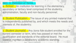 SEC. 3. Definition of Terms. –
a. School. - An institution for learning in the elementary,
secondary or tertiary level comprised of the studentry,
administration, faculty and non-faculty personnel;
b. Student Publication. - The issue of any printed material that
is independently published by, and which meets the needs and
interests of, the studentry;
c. Student Journalist. - Any bona fide student enrolled for the
current semester or term, who has passed or met the
qualification and standards of the editorial board. He must
likewise maintain a satisfactory academic standing.
 