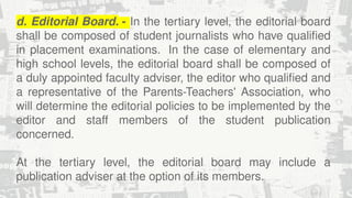 d. Editorial Board. - In the tertiary level, the editorial board
shall be composed of student journalists who have qualified
in placement examinations. In the case of elementary and
high school levels, the editorial board shall be composed of
a duly appointed faculty adviser, the editor who qualified and
a representative of the Parents-Teachers' Association, who
will determine the editorial policies to be implemented by the
editor and staff members of the student publication
concerned.
At the tertiary level, the editorial board may include a
publication adviser at the option of its members.
 