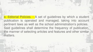 e. Editorial Policies. - A set of guidelines by which a student
publication is operated and managed, taking into account
pertinent laws as well as the school administration’s policies.
Said guidelines shall determine the frequency of publication,
the manner of selecting articles and features and other similar
matters.
 