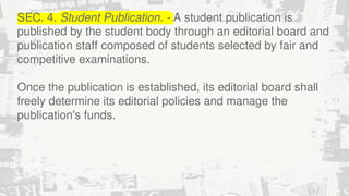 SEC. 4. Student Publication. - A student publication is
published by the student body through an editorial board and
publication staff composed of students selected by fair and
competitive examinations.
Once the publication is established, its editorial board shall
freely determine its editorial policies and manage the
publication's funds.
 